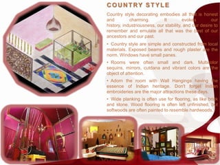 C OU N TRY STYLE
Country style decorating embodies all that is honest
and         charming.        It         evokes        our
history, industriousness, our stability, and our desire to
remember and emulate all that was the best of our
ancestors and our past.
• Country style are simple and constructed from local
materials. Exposed beams and rough plaster are the
norm. Windows have small panes.
• Rooms were often small and dark. Multicolor
sequins, mirrors, cutdana and vibrant colors are the
object of attention.
• Adorn the room with Wall Hangings having the
essence of Indian heritage. Don't forget Indian
embroideries are the major attractions these days.
• Wide planking is often use for flooring, as like brick
and stone. Wood flooring is often left unfinished, but
softwoods are often painted to resemble hardwoods.
 