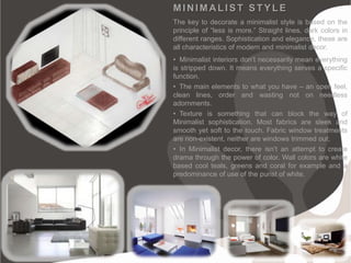 MINIMALIST STYLE
The key to decorate a minimalist style is based on the
principle of “less is more.” Straight lines, dark colors in
different ranges. Sophistication and elegance, these are
all characteristics of modern and minimalist decor.
• Minimalist interiors don’t necessarily mean everything
is stripped down. It means everything serves a specific
function.
• The main elements to what you have – an open feel,
clean lines, order and wasting not on needless
adornments.
• Texture is something that can block the way of
Minimalist sophistication. Most fabrics are sleek and
smooth yet soft to the touch. Fabric window treatments
are non-existent, neither are windows trimmed out;
• In Minimalist decor, there isn’t an attempt to create
drama through the power of color. Wall colors are white
based cool teals, greens and coral for example and a
predominance of use of the purist of white.
 