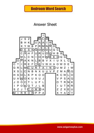 www.eslgamesplus.com
Bedroom Word Search
Answer Sheet
I
J S Z W L W
B H K U A A I W
X Y W B P R M N R D
D E S K Q D P D U Q C
C A H F U R U O G H B B
M L C N I O H W B E D Q G
O P A K N L B B V X I U X L C
C T I R E F T E V W H A O W D E I
G R L M C U R T A I N S U M Z I W
X S L C N B N X U U V P Z M A B Q
H S O L K P K O O K C W L O
U A W O K U X U J V P S A Q
J O O C T L U F L O T R N K
I P O K Q T J L B I U T K R
S Z J T C O M B A Z Z X E U
M I R R O R P P A X Y A T T
 