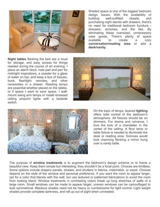 The purpose of window treatments is to augment the bedroom’s design scheme or to frame a
beautiful view. Keep them simple but interesting; they shouldn’t be a focal point. Choices are limitless.
Some options include drapery panels, shades, and shutters in fabrics, matchstick, or wood. Choices
depend on the style of the window and personal preference. If you want the room to appear larger,
opt for a color that blends with the wall, but use textured or patterned fabrications to avoid the room
from looking bland. Window treatments in contrasting colors break up long stretches of walls of a
large room. Small windows can be made to appear larger; uneven windows can be camouflaged to
look symmetrical. Blackout shades need not be heavy or cumbersome for light control. Light weight
shades provide complete darkness, and roll up out of sight when unneeded.
Wasted space is one of the biggest bedroom
design issues. With the availability of
building well-outfitted closets, and
purchasing night stands with drawers, there's
no need for traditional bedroom furniture -
dressers, armoires, and the like. By
eliminating these oversized, unnecessary
case goods, There’s plenty of space
available to create a cozy
conversation/reading area or add a
desk/vanity.
Night tables flanking the bed are a must
for storage, and easy access for things
needed during the course of an evening. I
place an alarm clock, note pad and pen for
midnight inspirations, a coaster for a glass
of water on top, and keep a box of tissues,
book, flashlight, remotes, and other
necessities in a drawer. Reading lamps
are essential whether placed on the tables,
or if space I want to save space, I wall-
mount swing arm lamps or install recessed
ceiling pinpoint lights with a bedside
switch.
On the topic of lamps, layered lighting
offers total control of the bedroom’s
atmosphere. All fixtures should be on
dimmers. For drama and romance, I
love the look of a chandelier in the
center of the ceiling. A floor lamp or
table fixture is needed to illuminate the
desk or reading area. Sconces would
look charming flanking a mirror hung
over a vanity table.
 