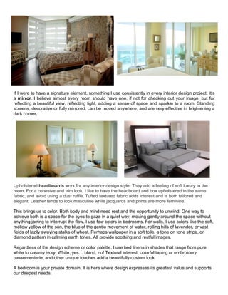 If I were to have a signature element, something I use consistently in every interior design project, it’s
a mirror. I believe almost every room should have one, if not for checking out your image, but for
reflecting a beautiful view, reflecting light, adding a sense of space and sparkle to a room. Standing
screens, decorative or fully mirrored, can be moved anywhere, and are very effective in brightening a
dark corner.
Upholstered headboards work for any interior design style. They add a feeling of soft luxury to the
room. For a cohesive and trim look, I like to have the headboard and box upholstered in the same
fabric, and avoid using a dust ruffle. Tufted textured fabric adds interest and is both tailored and
elegant. Leather tends to look masculine while jacquards and prints are more feminine.
This brings us to color. Both body and mind need rest and the opportunity to unwind. One way to
achieve both is a space for the eyes to gaze in a quiet way, moving gently around the space without
anything jarring to interrupt the flow. I use few colors in bedrooms. For walls, I use colors like the soft,
mellow yellow of the sun, the blue of the gentle movement of water, rolling hills of lavender, or vast
fields of lazily swaying stalks of wheat. Perhaps wallpaper in a soft toile, a tone on tone stripe, or
diamond pattern in calming earth tones. All provide soothing and restful images.
Regardless of the design scheme or color palette, I use bed linens in shades that range from pure
white to creamy ivory. White, yes… bland, no! Textural interest, colorful taping or embroidery,
passementerie, and other unique touches add a beautifully custom look.
A bedroom is your private domain. It is here where design expresses its greatest value and supports
our deepest needs.
 