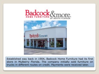 Established way back in 1904, Badcock Home Furniture had its first
store in Mulberry Florida. The company initially sold furniture on
trucks in different routes on credit. Payments were received later.
 