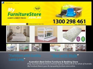 “Furniture with Quality                     “Bed with Style”
Lasts Long”
               Australia's Best Online Furniture & Bedding Store
             Shop, buy and order furniture online for Sydney, Melbourne & the whole of Australia.
             My Furniture Store is your #1 top quality furniture store online.
 