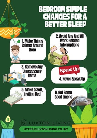 HTTPS://LUXTONLIVING.CO.UK/
4.NeverSpeakUp
Bedroomsimple
changesfora
BetterSleep
1.MakeThings
CalmerAround
Here
2.AvoidAnyAndAll
Work-Related
Interruptions
3.RemoveAny
Unnecessary
Items
5.MakeaSoft,
InvitingBed 6.GetSome
GoodLinens
 