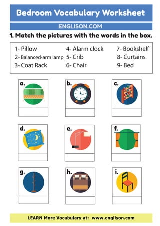 Bedroom Vocabulary Worksheet
ENGLISON.COM
LEARN More Vocabulary at: www.englison.com
1. Match the pictures with the words in the box.
1- Pillow
2- Balanced-arm lamp
3- Coat Rack
7- Bookshelf
8- Curtains
9- Bed
4- Alarm clock
5- Crib
6- Chair
a. b. c.
d. e. f.
g. h. i.
 