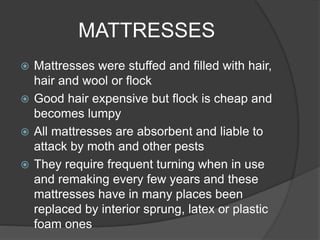MATTRESSES
 Mattresses were stuffed and filled with hair,
hair and wool or flock
 Good hair expensive but flock is cheap and
becomes lumpy
 All mattresses are absorbent and liable to
attack by moth and other pests
 They require frequent turning when in use
and remaking every few years and these
mattresses have in many places been
replaced by interior sprung, latex or plastic
foam ones
 