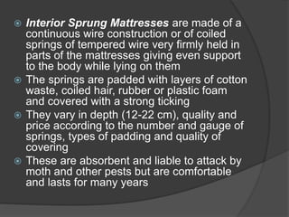  Interior Sprung Mattresses are made of a
continuous wire construction or of coiled
springs of tempered wire very firmly held in
parts of the mattresses giving even support
to the body while lying on them
 The springs are padded with layers of cotton
waste, coiled hair, rubber or plastic foam
and covered with a strong ticking
 They vary in depth (12-22 cm), quality and
price according to the number and gauge of
springs, types of padding and quality of
covering
 These are absorbent and liable to attack by
moth and other pests but are comfortable
and lasts for many years
 