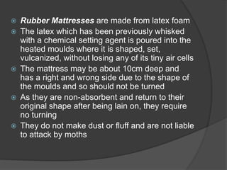 Rubber Mattresses are made from latex foam
 The latex which has been previously whisked
with a chemical setting agent is poured into the
heated moulds where it is shaped, set,
vulcanized, without losing any of its tiny air cells
 The mattress may be about 10cm deep and
has a right and wrong side due to the shape of
the moulds and so should not be turned
 As they are non-absorbent and return to their
original shape after being lain on, they require
no turning
 They do not make dust or fluff and are not liable
to attack by moths
 