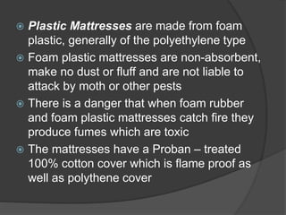  Plastic Mattresses are made from foam
plastic, generally of the polyethylene type
 Foam plastic mattresses are non-absorbent,
make no dust or fluff and are not liable to
attack by moth or other pests
 There is a danger that when foam rubber
and foam plastic mattresses catch fire they
produce fumes which are toxic
 The mattresses have a Proban – treated
100% cotton cover which is flame proof as
well as polythene cover
 
