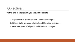 Objectives:
At the end of the lesson, you should be able to :
1. Explain What is Physical and Chemical changes .
2.Differentiate between physical and Chemical changes .
3. Give Examples of Physical and Chemical changes.
 