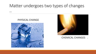Matter undergoes two types of changes
..
PHYSICAL CHANGE
CHEMICAL CHANGES .
 