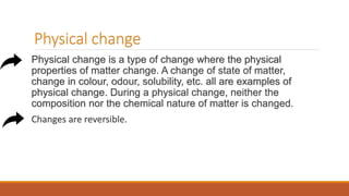 Physical change
Physical change is a type of change where the physical
properties of matter change. A change of state of matter,
change in colour, odour, solubility, etc. all are examples of
physical change. During a physical change, neither the
composition nor the chemical nature of matter is changed.
Changes are reversible.
 