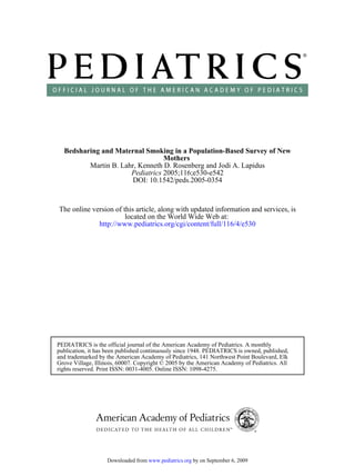 Bedsharing and Maternal Smoking in a Population-Based Survey of New
                                 Mothers
         Martin B. Lahr, Kenneth D. Rosenberg and Jodi A. Lapidus
                      Pediatrics 2005;116;e530-e542
                      DOI: 10.1542/peds.2005-0354



The online version of this article, along with updated information and services, is
                       located on the World Wide Web at:
             http://www.pediatrics.org/cgi/content/full/116/4/e530




PEDIATRICS is the official journal of the American Academy of Pediatrics. A monthly
publication, it has been published continuously since 1948. PEDIATRICS is owned, published,
and trademarked by the American Academy of Pediatrics, 141 Northwest Point Boulevard, Elk
Grove Village, Illinois, 60007. Copyright © 2005 by the American Academy of Pediatrics. All
rights reserved. Print ISSN: 0031-4005. Online ISSN: 1098-4275.




                   Downloaded from www.pediatrics.org by on September 6, 2009
 