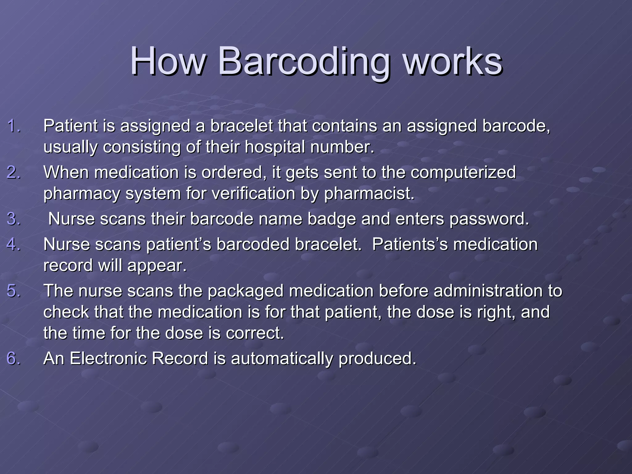 How Barcoding works Patient is assigned a bracelet that contains an assigned barcode, usually consisting of their hospital number. When medication is ordered, it gets sent to the computerized pharmacy system for verification by pharmacist.  Nurse scans their barcode name badge and enters password. Nurse scans patient’s barcoded bracelet.  Patients’s medication record will appear.  The nurse scans the packaged medication before administration to check that the medication is for that patient, the dose is right, and the time for the dose is correct. An Electronic Record is automatically produced. . 