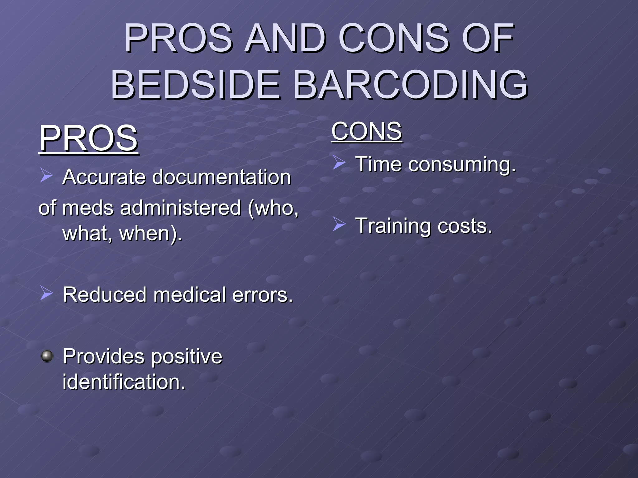 PROS AND CONS OF BEDSIDE BARCODING PROS Accurate documentation of meds administered (who, what, when). Reduced medical errors. Provides positive identification. CONS Time consuming. Training costs. 