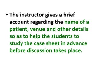 • The instructor gives a brief
account regarding the name of a
patient, venue and other details
so as to help the students to
study the case sheet in advance
before discussion takes place.
 