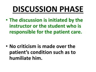 DISCUSSION PHASE
• The discussion is initiated by the
instructor or the student who is
responsible for the patient care.
• No criticism is made over the
patient’s condition such as to
humiliate him.
 