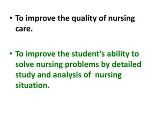 • To improve the quality of nursing
care.
• To improve the student’s ability to
solve nursing problems by detailed
study and analysis of nursing
situation.
 