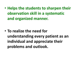 • Helps the students to sharpen their
observation skill in a systematic
and organized manner.
• To realize the need for
understanding every patient as an
individual and appreciate their
problems and outlook.
 