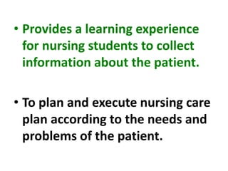 • Provides a learning experience
for nursing students to collect
information about the patient.
• To plan and execute nursing care
plan according to the needs and
problems of the patient.
 