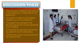 DISCUSSION PHASE
 The discussion is initiated by the instructor
or the student who is responsible for the
patient care .
 No criticism is made over the patients
condition such as to humiliate him .
 The patient may contribute to the
discussion group if he chooses depending
on his condition .
 The students are allowed to interact with
the patient for further clarifications .
 The discussion phase may take about 30-
40 minutes of time .
 