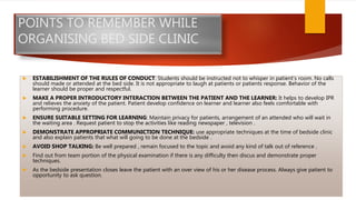 POINTS TO REMEMBER WHILE
ORGANISING BED SIDE CLINIC
 ESTABILISHMENT OF THE RULES OF CONDUCT: Students should be instructed not to whisper in patient’s room. No calls
should made or attended at the bed side. It is not appropriate to laugh at patients or patients response. Behavior of the
learner should be proper and respectful.
 MAKE A PROPER INTRODUCTORY INTERACTION BETWEEN THE PATIENT AND THE LEARNER: It helps to develop IPR
and relieves the anxiety of the patient. Patient develop confidence on learner and learner also feels comfortable with
performing procedure.
 ENSURE SUITABLE SETTING FOR LEARNING: Maintain privacy for patients, arrangement of an attended who will wait in
the waiting area . Request patient to stop the activities like reading newspaper , television .
 DEMONSTRATE APPROPRIATE COMMUNICTION TECHNIQUE: use appropriate techniques at the time of bedside clinic
and also explain patients that what will going to be done at the bedside .
 AVOID SHOP TALKING: Be well prepared , remain focused to the topic and avoid any kind of talk out of reference .
 Find out from team portion of the physical examination if there is any difficulty then discus and demonstrate proper
techniques.
 As the bedside presentation closes leave the patient with an over view of his or her disease process. Always give patient to
opportunity to ask question.
 
