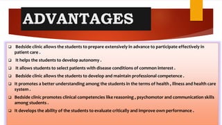 ADVANTAGES
 Bedside clinic allows the students to prepare extensively in advance to participate effectively in
patient care .
 It helps the students to develop autonomy .
 It allows students to select patients with disease conditions of common interest .
 Bedside clinic allows the students to develop and maintain professional competence .
 It promotes a better understanding among the students in the terms of health , illness and health care
system .
 Bedside clinic promotes clinical competencies like reasoning , psychomotor and communication skills
among students .
 It develops the ability of the students to evaluate critically and improve own performance .
 