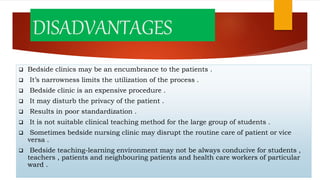 DISADVANTAGES
 Bedside clinics may be an encumbrance to the patients .
 It’s narrowness limits the utilization of the process .
 Bedside clinic is an expensive procedure .
 It may disturb the privacy of the patient .
 Results in poor standardization .
 It is not suitable clinical teaching method for the large group of students .
 Sometimes bedside nursing clinic may disrupt the routine care of patient or vice
versa .
 Bedside teaching-learning environment may not be always conducive for students ,
teachers , patients and neighbouring patients and health care workers of particular
ward .
 