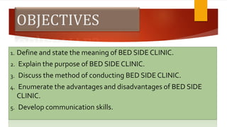 OBJECTIVES
1. Define and state the meaning of BED SIDE CLINIC.
2. Explain the purpose of BED SIDE CLINIC.
3. Discuss the method of conducting BED SIDE CLINIC.
4. Enumerate the advantages and disadvantages of BED SIDE
CLINIC.
5. Develop communication skills.
 