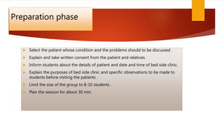 Preparation phase
 Select the patient whose condition and the problems should to be discussed .
 Explain and take written consent from the patient and relatives.
 Inform students about the details of patient and date and time of bed side clinic.
 Explain the purposes of bed side clinic and specific observations to be made to
students before visiting the patients .
 Limit the size of the group to 8-10 students .
 Plan the session for about 30 min.
 