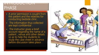 INTRODUCTION
PHASE
 A prior permission is sought from
the patient and the relatives for
conducting bedside clinic .
 The information thus collected
are kept confidential .
 The instructor gives a brief
account regarding the name of a
patient , venue and other details
so as to help the students to
study the case sheet in advance
before discussion takes place .
 