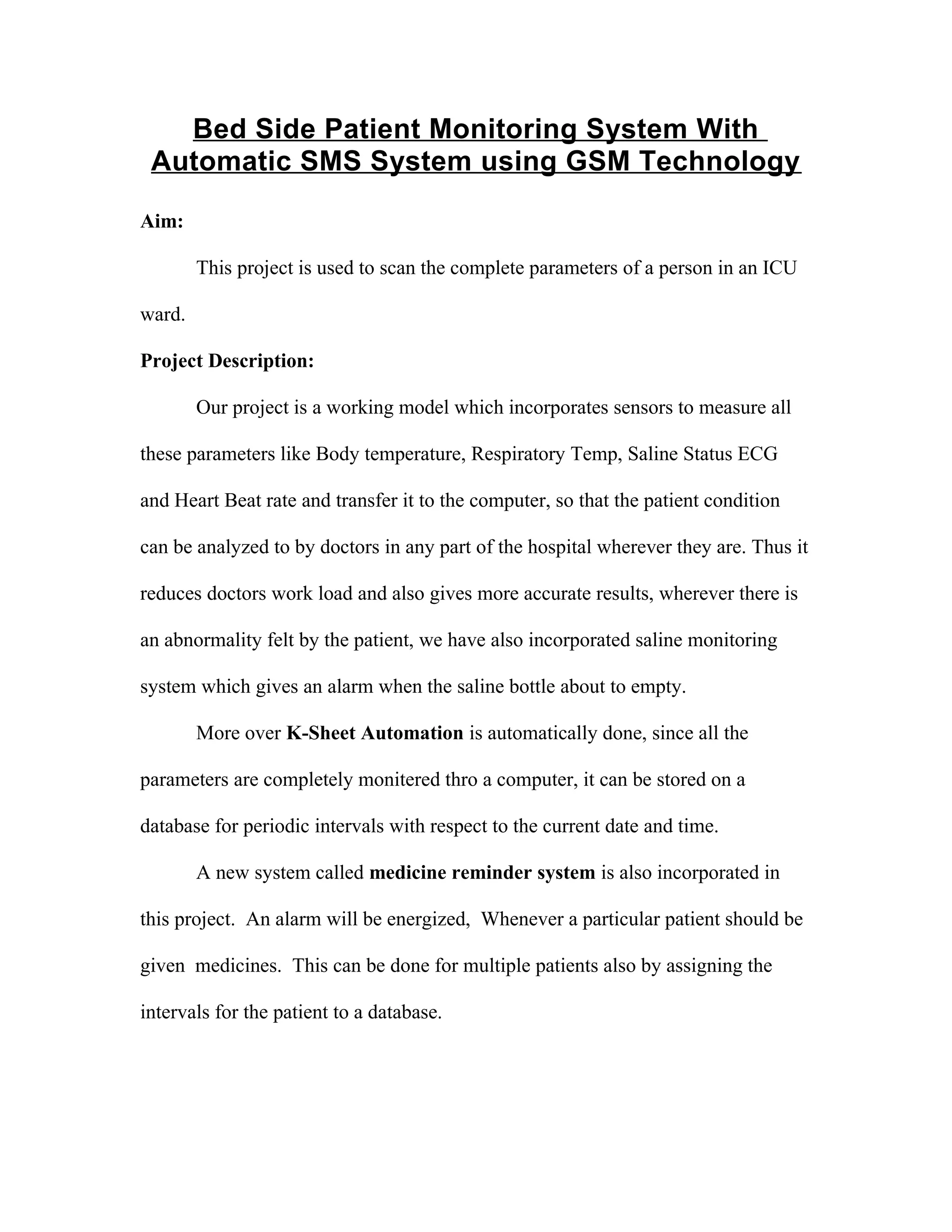 Bed Side Patient Monitoring System With
Automatic SMS System using GSM Technology
Aim:
This project is used to scan the complete parameters of a person in an ICU
ward.
Project Description:
Our project is a working model which incorporates sensors to measure all
these parameters like Body temperature, Respiratory Temp, Saline Status ECG
and Heart Beat rate and transfer it to the computer, so that the patient condition
can be analyzed to by doctors in any part of the hospital wherever they are. Thus it
reduces doctors work load and also gives more accurate results, wherever there is
an abnormality felt by the patient, we have also incorporated saline monitoring
system which gives an alarm when the saline bottle about to empty.
More over K-Sheet Automation is automatically done, since all the
parameters are completely monitered thro a computer, it can be stored on a
database for periodic intervals with respect to the current date and time.
A new system called medicine reminder system is also incorporated in
this project. An alarm will be energized, Whenever a particular patient should be
given medicines. This can be done for multiple patients also by assigning the
intervals for the patient to a database.