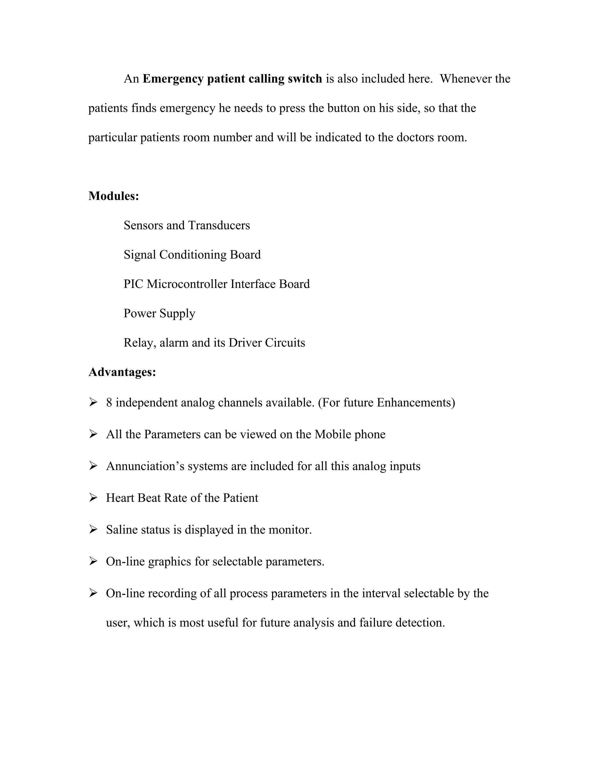 An Emergency patient calling switch is also included here. Whenever the
patients finds emergency he needs to press the button on his side, so that the
particular patients room number and will be indicated to the doctors room.
Modules:
Sensors and Transducers
Signal Conditioning Board
PIC Microcontroller Interface Board
Power Supply
Relay, alarm and its Driver Circuits
Advantages:
8 independent analog channels available. (For future Enhancements)
All the Parameters can be viewed on the Mobile phone
Annunciation’s systems are included for all this analog inputs
Heart Beat Rate of the Patient
Saline status is displayed in the monitor.
On-line graphics for selectable parameters.
On-line recording of all process parameters in the interval selectable by the
user, which is most useful for future analysis and failure detection.