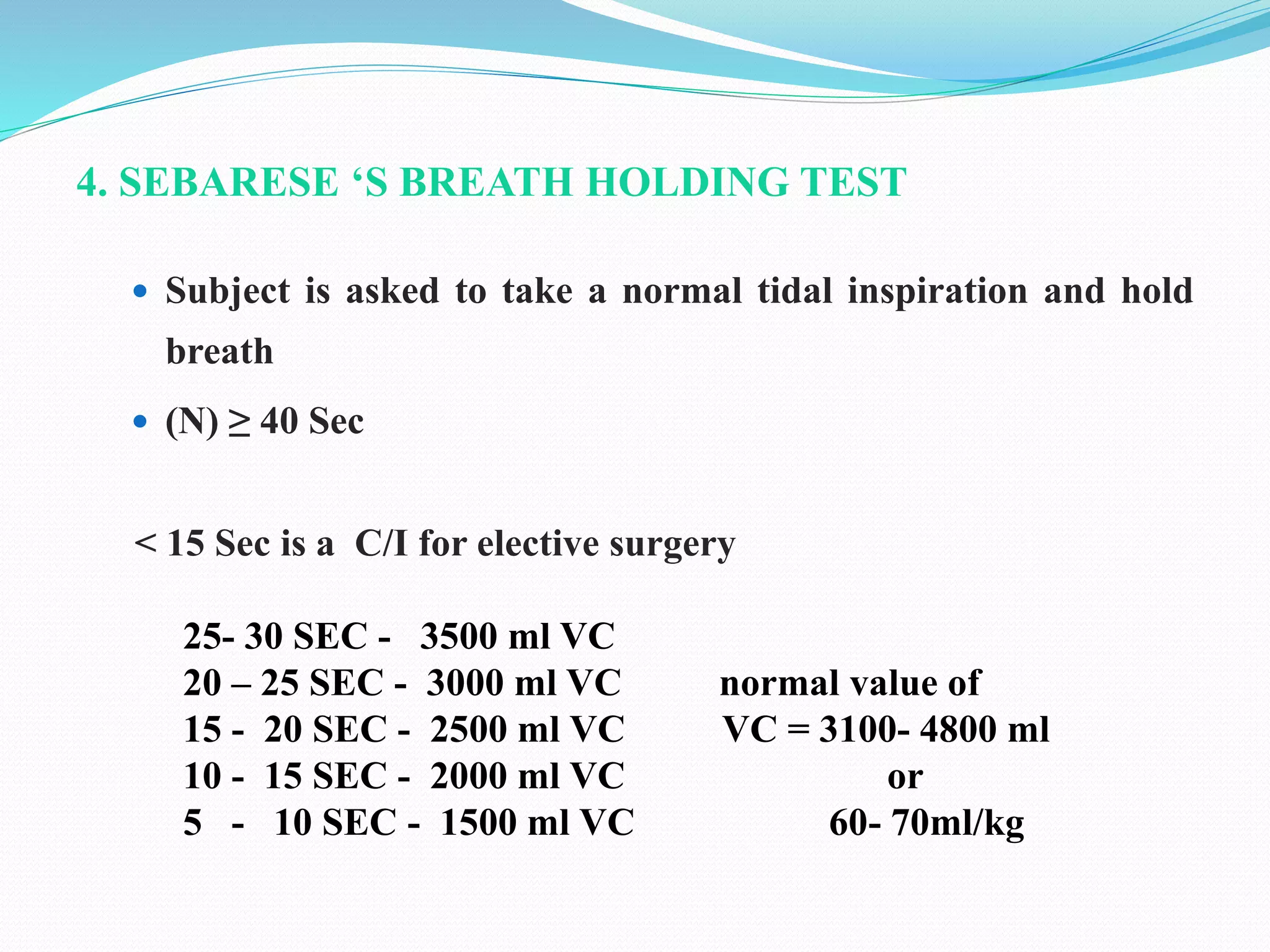 4. SEBARESE ‘S BREATH HOLDING TEST
 Subject is asked to take a normal tidal inspiration and hold
breath
 (N) ≥ 40 Sec
< 15 Sec is a C/I for elective surgery
25- 30 SEC - 3500 ml VC
20 – 25 SEC - 3000 ml VC normal value of
15 - 20 SEC - 2500 ml VC VC = 3100- 4800 ml
10 - 15 SEC - 2000 ml VC or
5 - 10 SEC - 1500 ml VC 60- 70ml/kg
 