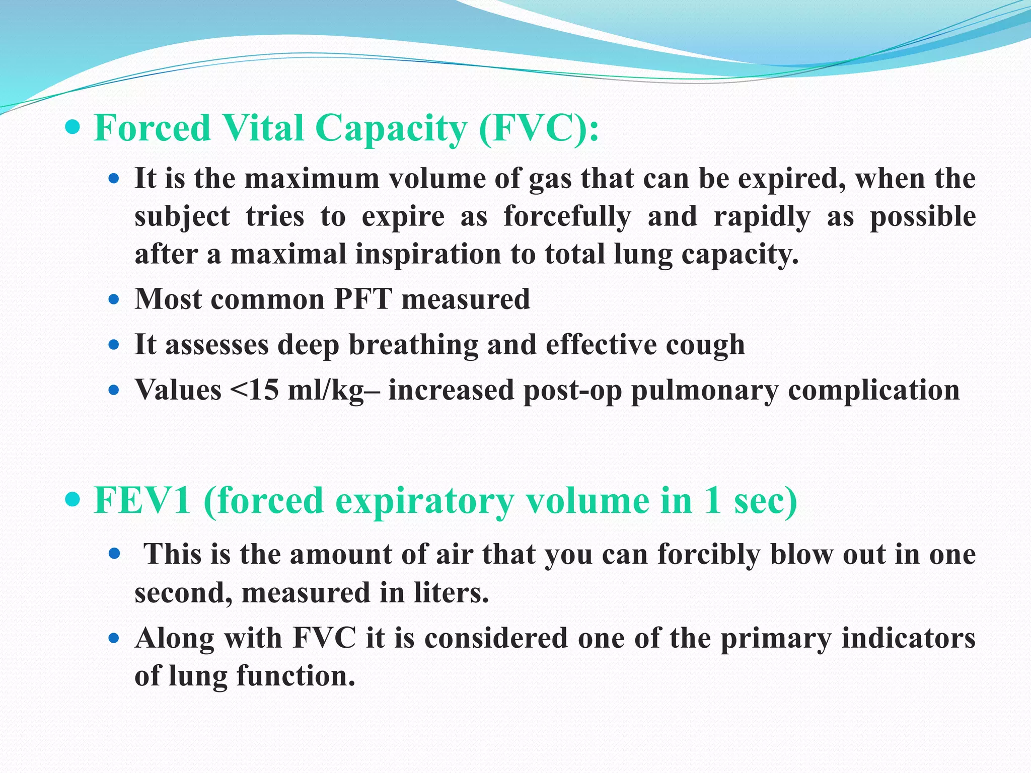  Forced Vital Capacity (FVC):
 It is the maximum volume of gas that can be expired, when the
subject tries to expire as forcefully and rapidly as possible
after a maximal inspiration to total lung capacity.
 Most common PFT measured
 It assesses deep breathing and effective cough
 Values <15 ml/kg– increased post-op pulmonary complication
 FEV1 (forced expiratory volume in 1 sec)
 This is the amount of air that you can forcibly blow out in one
second, measured in liters.
 Along with FVC it is considered one of the primary indicators
of lung function.
 