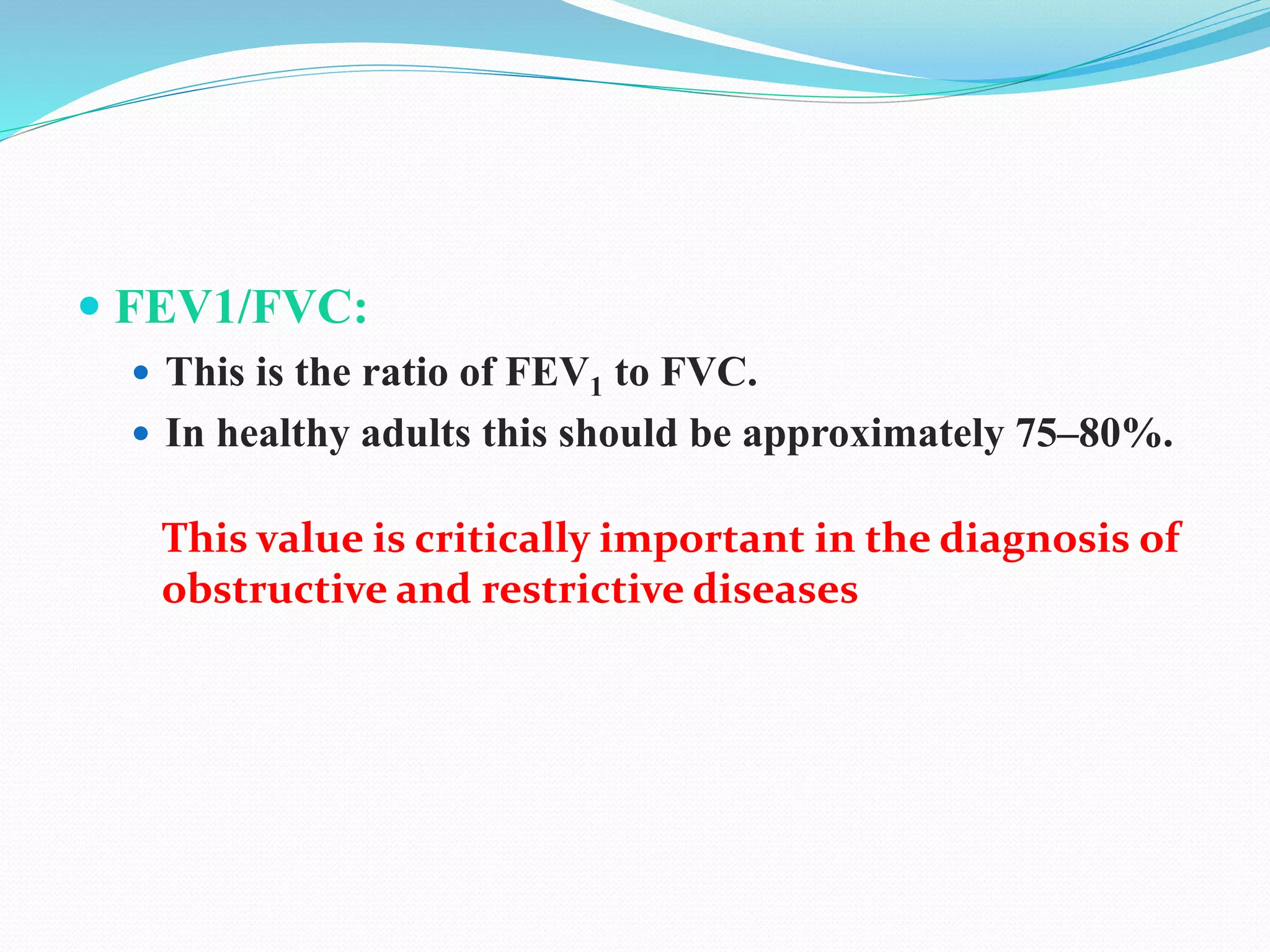  FEV1/FVC:
 This is the ratio of FEV1 to FVC.
 In healthy adults this should be approximately 75–80%.
This value is critically important in the diagnosis of
obstructive and restrictive diseases
 