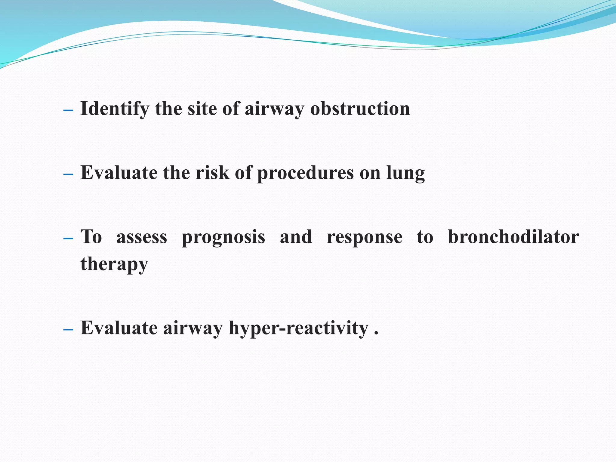 – Identify the site of airway obstruction
– Evaluate the risk of procedures on lung
– To assess prognosis and response to bronchodilator
therapy
– Evaluate airway hyper-reactivity .
 