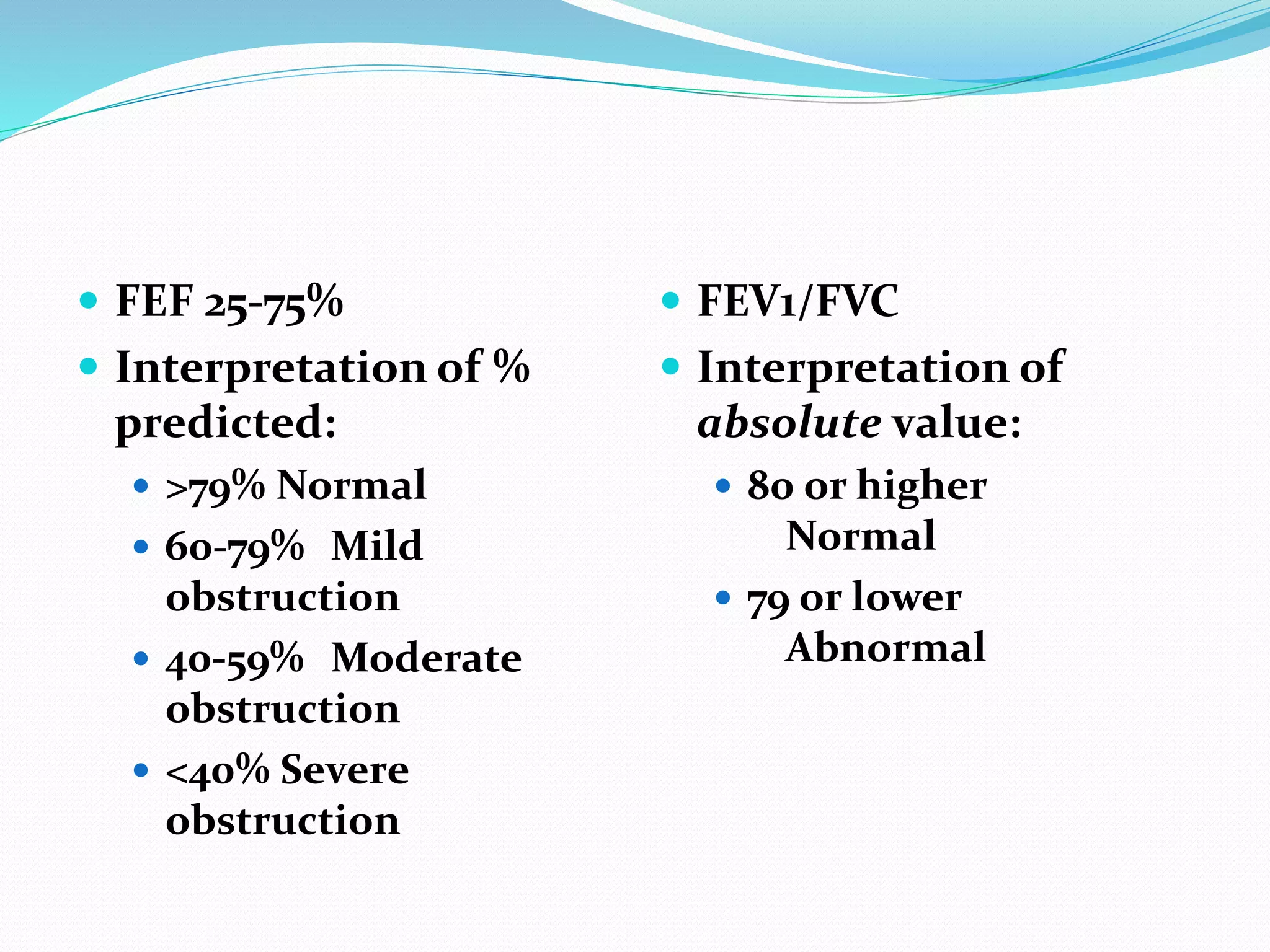  FEF 25-75%
 Interpretation of %
predicted:
 >79% Normal
 60-79% Mild
obstruction
 40-59% Moderate
obstruction
 <40% Severe
obstruction
 FEV1/FVC
 Interpretation of
absolute value:
 80 or higher
Normal
 79 or lower
Abnormal
 