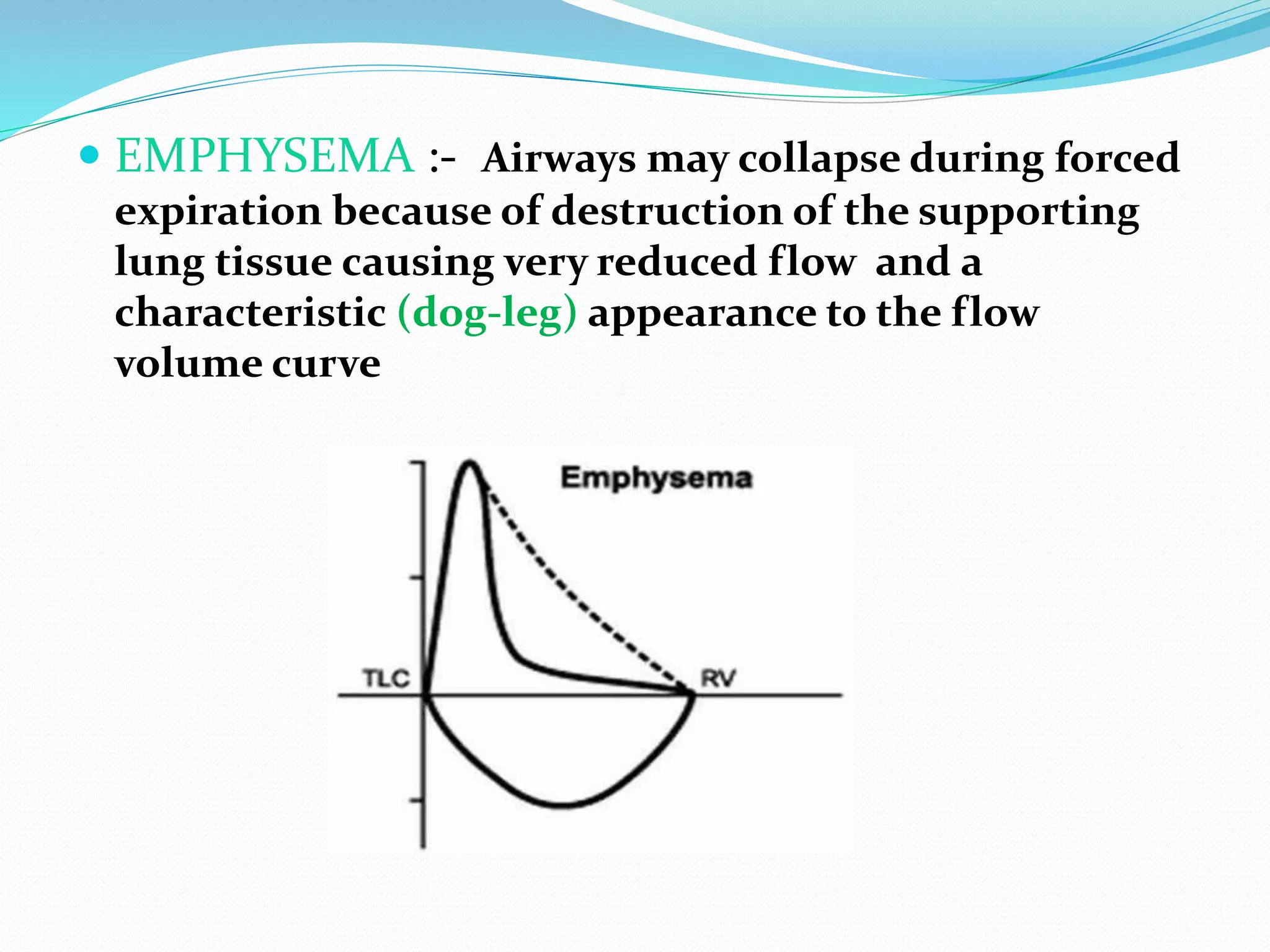  EMPHYSEMA :- Airways may collapse during forced
expiration because of destruction of the supporting
lung tissue causing very reduced flow and a
characteristic (dog-leg) appearance to the flow
volume curve
 