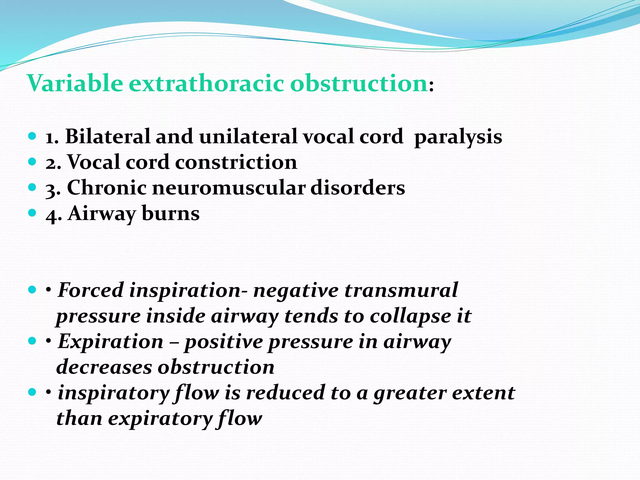 Variable extrathoracic obstruction:
 1. Bilateral and unilateral vocal cord paralysis
 2. Vocal cord constriction
 3. Chronic neuromuscular disorders
 4. Airway burns
 • Forced inspiration‐ negative transmural
pressure inside airway tends to collapse it
 • Expiration – positive pressure in airway
decreases obstruction
 • inspiratory flow is reduced to a greater extent
than expiratory flow
 