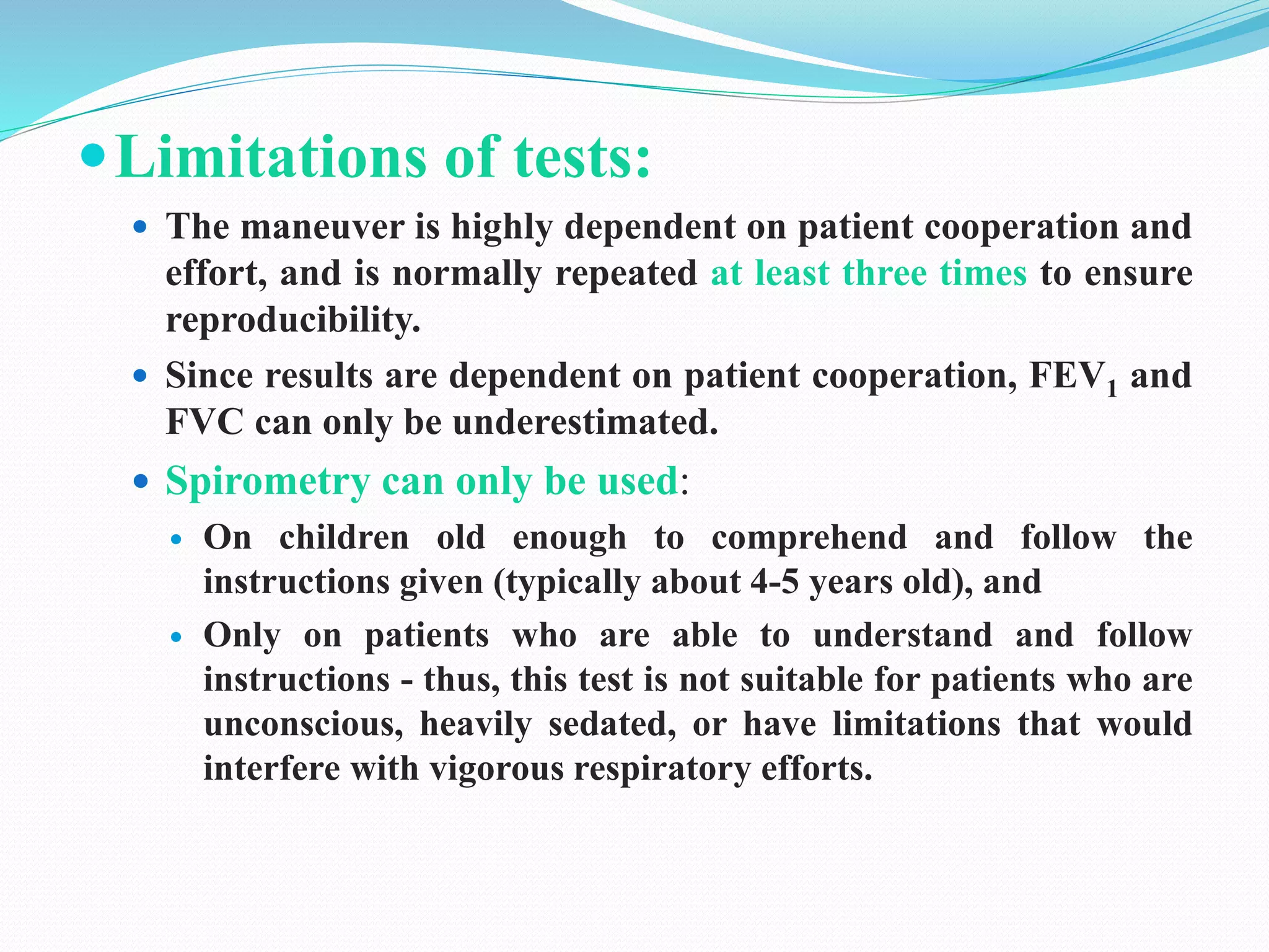 Limitations of tests:
 The maneuver is highly dependent on patient cooperation and
effort, and is normally repeated at least three times to ensure
reproducibility.
 Since results are dependent on patient cooperation, FEV1 and
FVC can only be underestimated.
 Spirometry can only be used:
 On children old enough to comprehend and follow the
instructions given (typically about 4-5 years old), and
 Only on patients who are able to understand and follow
instructions - thus, this test is not suitable for patients who are
unconscious, heavily sedated, or have limitations that would
interfere with vigorous respiratory efforts.
 
