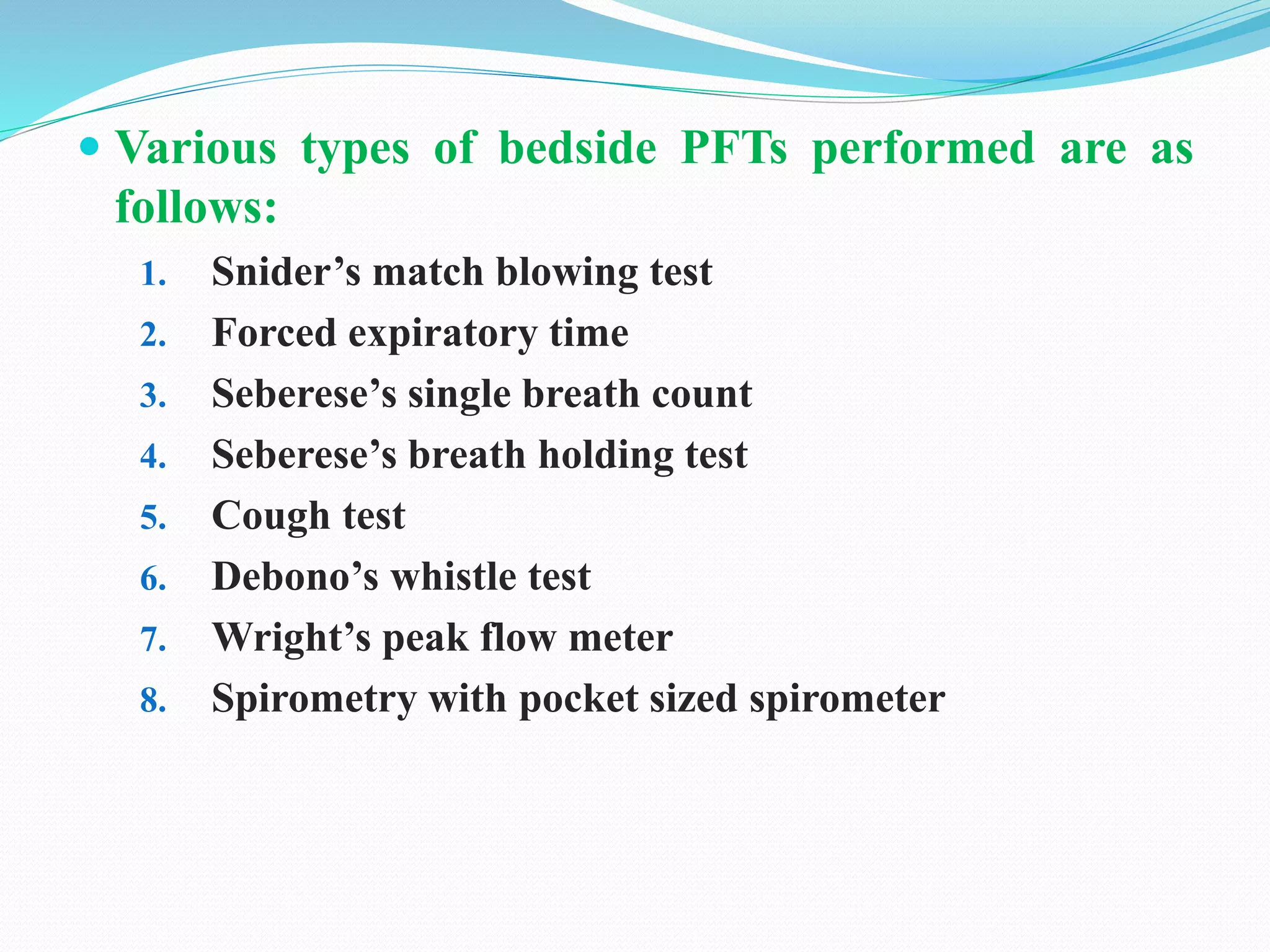  Various types of bedside PFTs performed are as
follows:
1. Snider’s match blowing test
2. Forced expiratory time
3. Seberese’s single breath count
4. Seberese’s breath holding test
5. Cough test
6. Debono’s whistle test
7. Wright’s peak flow meter
8. Spirometry with pocket sized spirometer
 