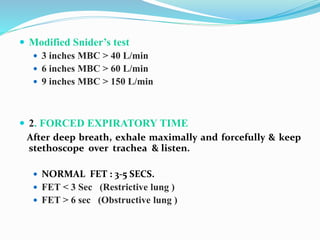  Modified Snider’s test
 3 inches MBC > 40 L/min
 6 inches MBC > 60 L/min
 9 inches MBC > 150 L/min
 2. FORCED EXPIRATORY TIME
After deep breath, exhale maximally and forcefully & keep
stethoscope over trachea & listen.
 NORMAL FET : 3-5 SECS.
 FET < 3 Sec (Restrictive lung )
 FET > 6 sec (Obstructive lung )
 