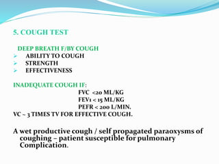 5. COUGH TEST
DEEP BREATH F/BY COUGH
 ABILITY TO COUGH
 STRENGTH
 EFFECTIVENESS
INADEQUATE COUGH IF:
FVC <20 ML/KG
FEV1 < 15 ML/KG
PEFR < 200 L/MIN.
VC ~ 3 TIMES TV FOR EFFECTIVE COUGH.
A wet productive cough / self propagated paraoxysms of
coughing – patient susceptible for pulmonary
Complication.
 