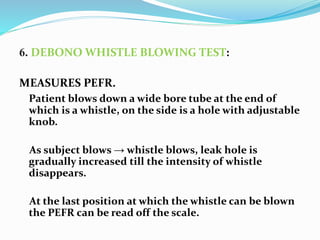 6. DEBONO WHISTLE BLOWING TEST:
MEASURES PEFR.
Patient blows down a wide bore tube at the end of
which is a whistle, on the side is a hole with adjustable
knob.
As subject blows → whistle blows, leak hole is
gradually increased till the intensity of whistle
disappears.
At the last position at which the whistle can be blown
the PEFR can be read off the scale.
 