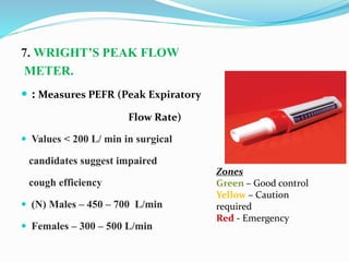 7. WRIGHT’S PEAK FLOW
METER.
 : Measures PEFR (Peak Expiratory
Flow Rate)
 Values < 200 L/ min in surgical
candidates suggest impaired
cough efficiency
 (N) Males – 450 – 700 L/min
 Females – 300 – 500 L/min
Zones
Green – Good control
Yellow – Caution
required
Red - Emergency
 