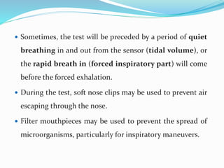  Sometimes, the test will be preceded by a period of quiet
breathing in and out from the sensor (tidal volume), or
the rapid breath in (forced inspiratory part) will come
before the forced exhalation.
 During the test, soft nose clips may be used to prevent air
escaping through the nose.
 Filter mouthpieces may be used to prevent the spread of
microorganisms, particularly for inspiratory maneuvers.
 