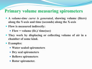 Primary volume measuring spirometers
 A volume-time curve is generated, showing volume (liters)
along the Y-axis and time (seconds) along the X-axis
 Flow is measured indirectly:
 Flow = volume (lit.)/ time(sec)
 They work by displacing or collecting volume of air in a
chamber of some kind.
 Examples:
 Water sealed spirometers
 Dry seal spirometers
 Bellows spirometers
 Rotor spirometer.
 
