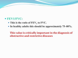  FEV1/FVC:
 This is the ratio of FEV1 to FVC.
 In healthy adults this should be approximately 75–80%.
This value is critically important in the diagnosis of
obstructive and restrictive diseases
 