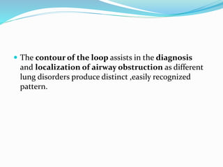  The contour of the loop assists in the diagnosis
and localization of airway obstruction as different
lung disorders produce distinct ,easily recognized
pattern.
 